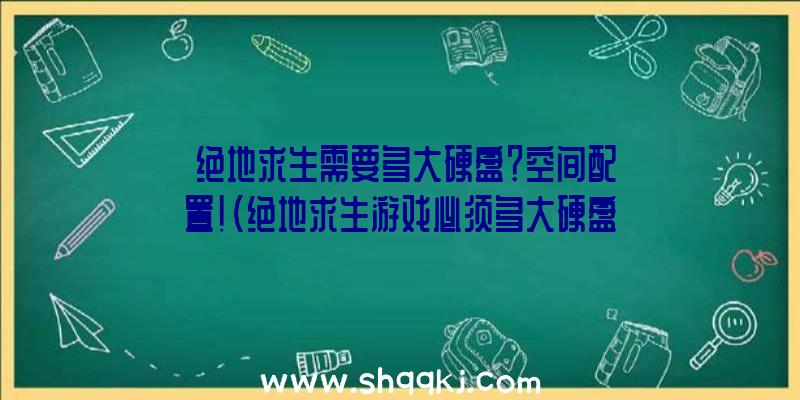 绝地求生需要多大硬盘？空间配置！（绝地求生游戏必须多大硬盘？）